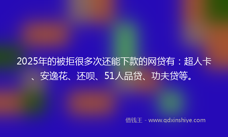 2025年的被拒很多次还能下款的网贷有：超人卡、安逸花、还呗、51人品贷、功夫贷等。