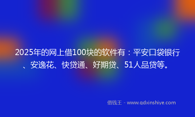 2025年的网上借100块的软件有：平安口袋银行、安逸花、快贷通、好期贷、51人品贷等。