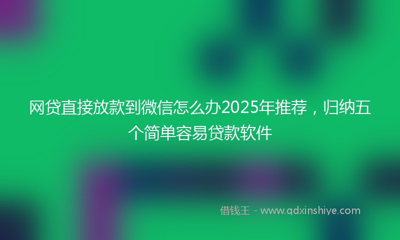 网贷直接放款到微信怎么办2025年推荐，归纳五个简单容易贷款软件
