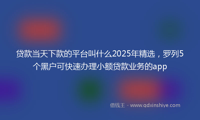 贷款当天下款的平台叫什么2025年精选，罗列5个黑户可快速办理小额贷款业务的app