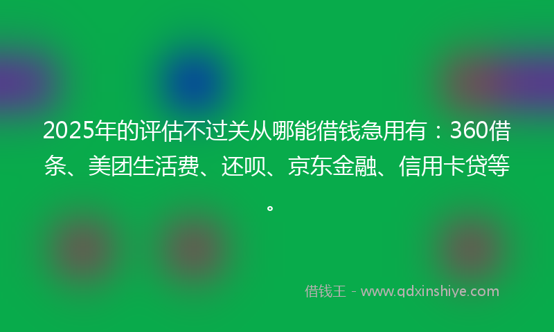 2025年的评估不过关从哪能借钱急用有：360借条、美团生活费、还呗、京东金融、信用卡贷等。