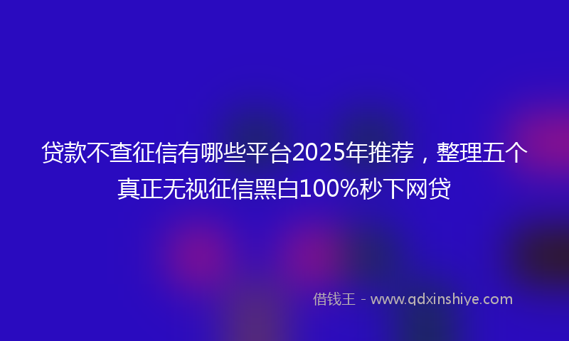 贷款不查征信有哪些平台2025年推荐，整理五个真正无视征信黑白100%秒下网贷