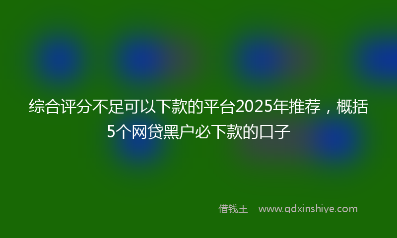 综合评分不足可以下款的平台2025年推荐，概括5个网贷黑户必下款的口子