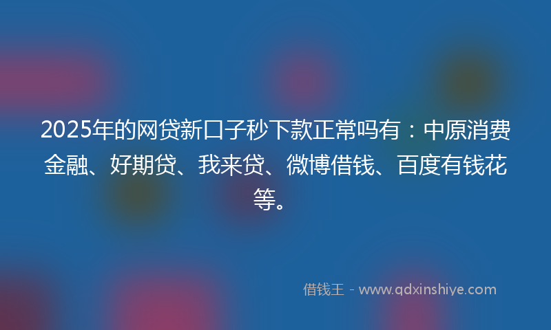 2025年的网贷新口子秒下款正常吗有：中原消费金融、好期贷、我来贷、微博借钱、百度有钱花等。