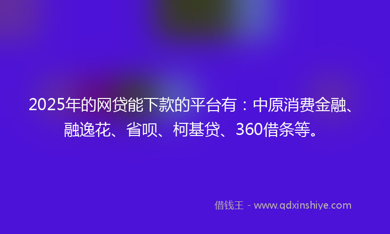 2025年的网贷能下款的平台有：中原消费金融、融逸花、省呗、柯基贷、360借条等。