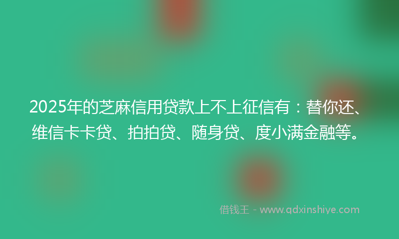 2025年的芝麻信用贷款上不上征信有：替你还、维信卡卡贷、拍拍贷、随身贷、度小满金融等。