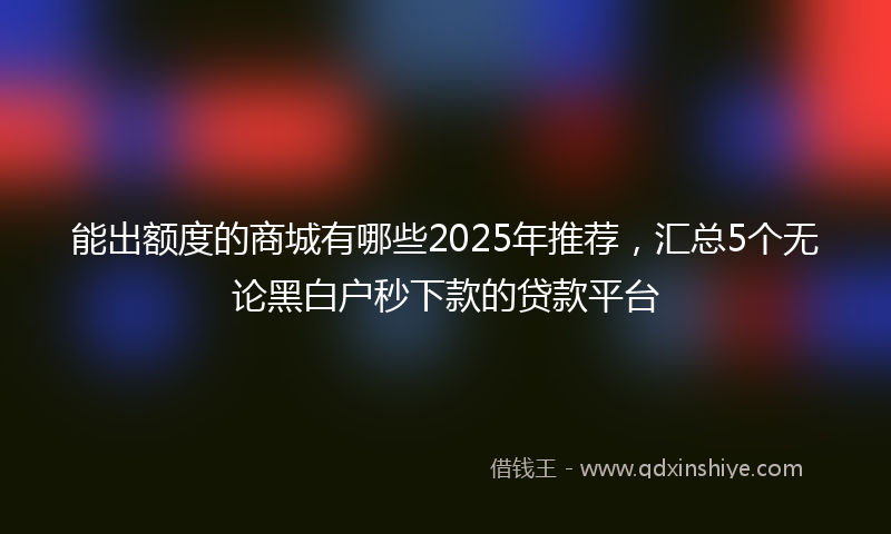 能出额度的商城有哪些2025年推荐，汇总5个无论黑白户秒下款的贷款平台