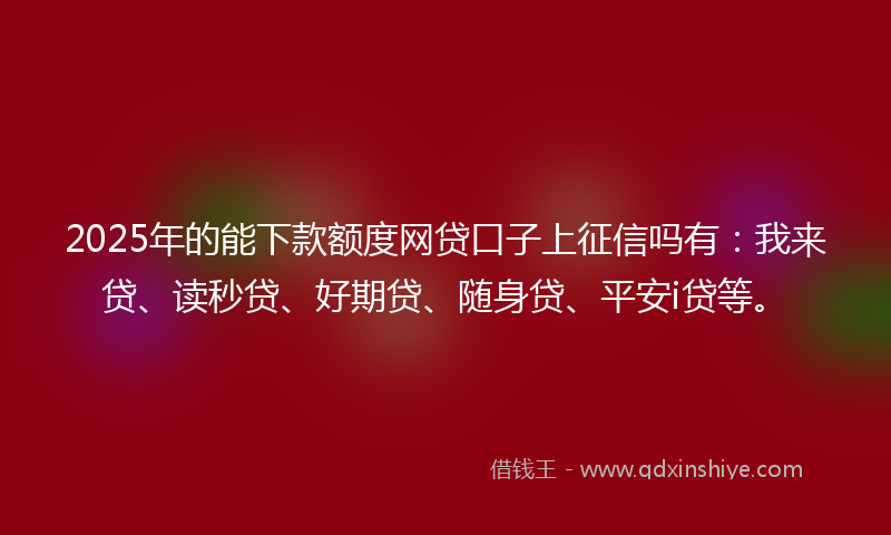 2025年的能下款额度网贷口子上征信吗有：我来贷、读秒贷、好期贷、随身贷、平安i贷等。