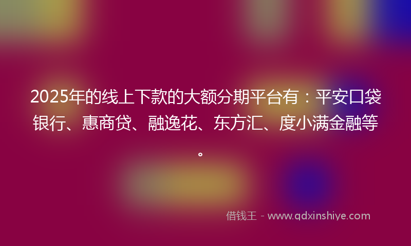 2025年的线上下款的大额分期平台有：平安口袋银行、惠商贷、融逸花、东方汇、度小满金融等。