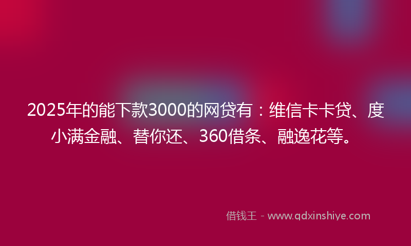 2025年的能下款3000的网贷有：维信卡卡贷、度小满金融、替你还、360借条、融逸花等。