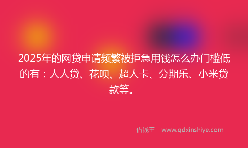 2025年的网贷申请频繁被拒急用钱怎么办门槛低的有：人人贷、花呗、超人卡、分期乐、小米贷款等。