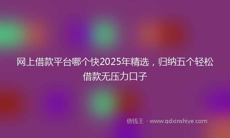 网上借款平台哪个快2025年精选，归纳五个轻松借款无压力口子