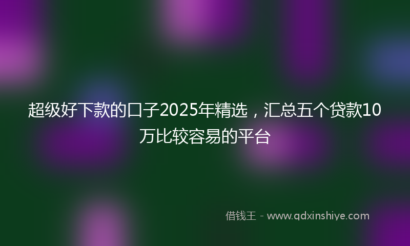 超级好下款的口子2025年精选，汇总五个贷款10万比较容易的平台