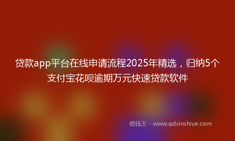 贷款app平台在线申请流程2025年精选，归纳5个支付宝花呗逾期万元快速贷款软件