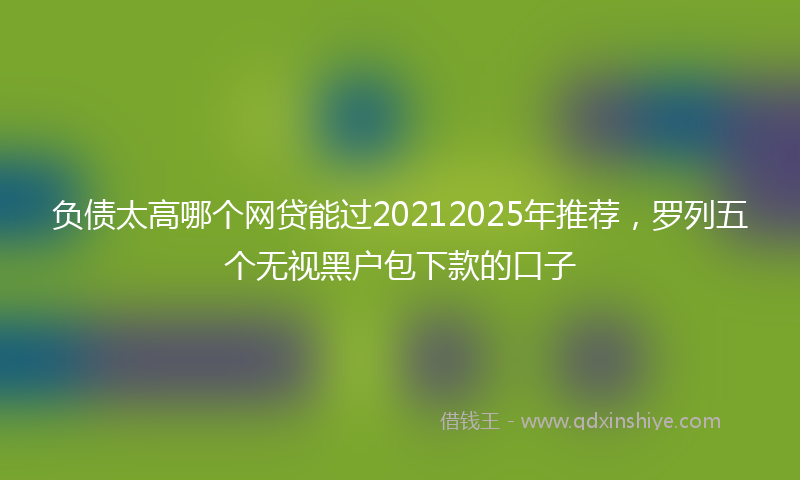 负债太高哪个网贷能过20212025年推荐，罗列五个无视黑户包下款的口子