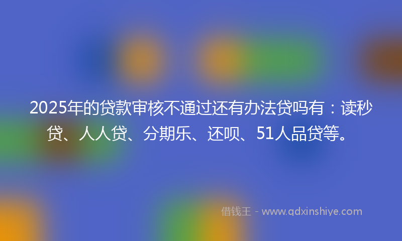2025年的贷款审核不通过还有办法贷吗有：读秒贷、人人贷、分期乐、还呗、51人品贷等。