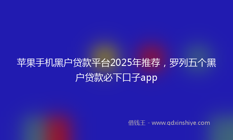 苹果手机黑户贷款平台2025年推荐，罗列五个黑户贷款必下口子app