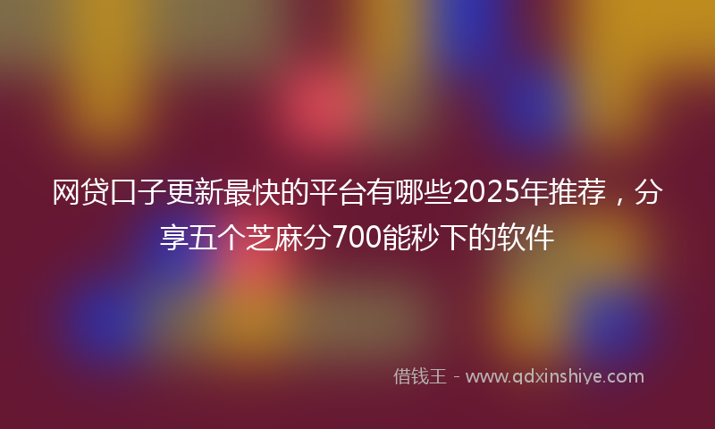 网贷口子更新最快的平台有哪些2025年推荐，分享五个芝麻分700能秒下的软件