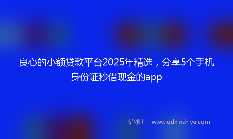 良心的小额贷款平台2025年精选，分享5个手机身份证秒借现金的app