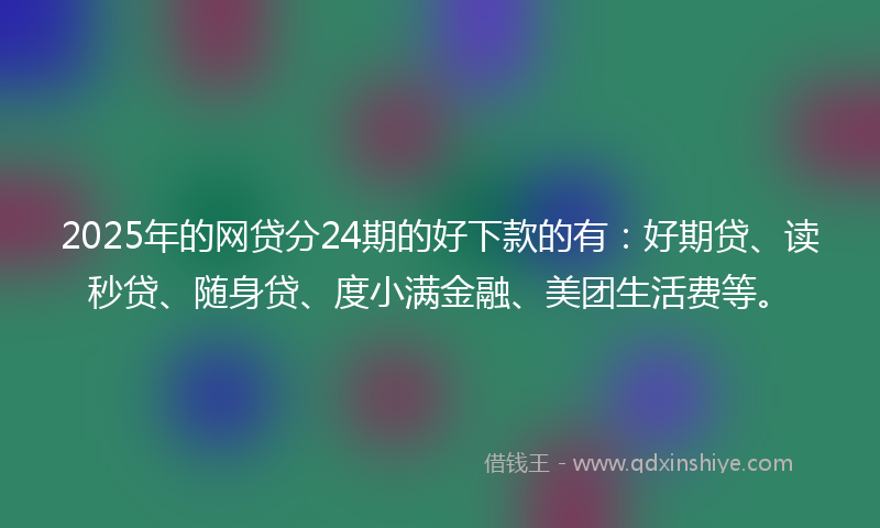 2025年的网贷分24期的好下款的有：好期贷、读秒贷、随身贷、度小满金融、美团生活费等。