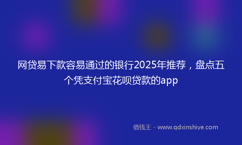 网贷易下款容易通过的银行2025年推荐，盘点五个凭支付宝花呗贷款的app