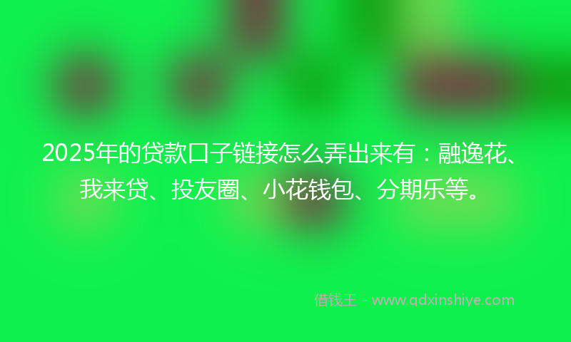 2025年的贷款口子链接怎么弄出来有：融逸花、我来贷、投友圈、小花钱包、分期乐等。