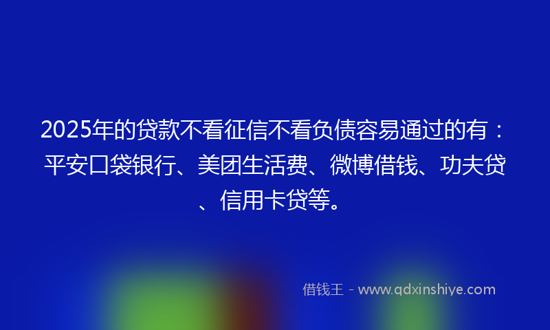 2025年的贷款不看征信不看负债容易通过的有：平安口袋银行、美团生活费、微博借钱、功夫贷、信用卡贷等。