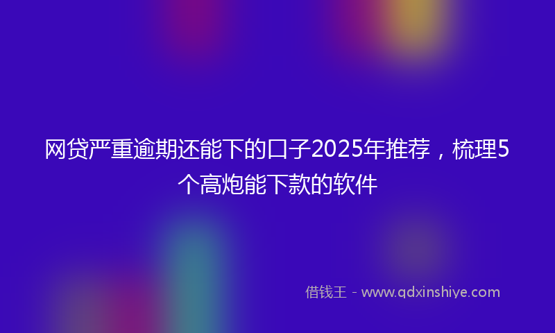 网贷严重逾期还能下的口子2025年推荐，梳理5个高炮能下款的软件