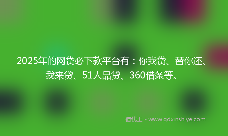 2025年的网贷必下款平台有：你我贷、替你还、我来贷、51人品贷、360借条等。