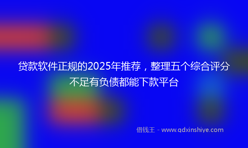 贷款软件正规的2025年推荐，整理五个综合评分不足有负债都能下款平台