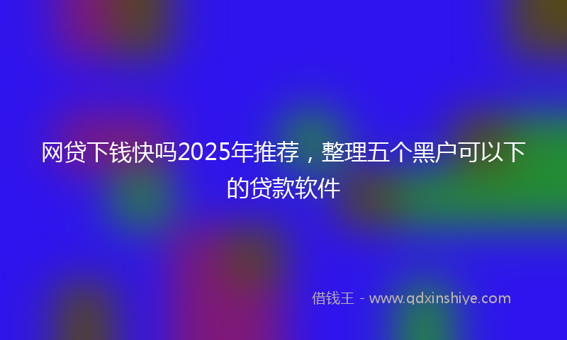网贷下钱快吗2025年推荐，整理五个黑户可以下的贷款软件