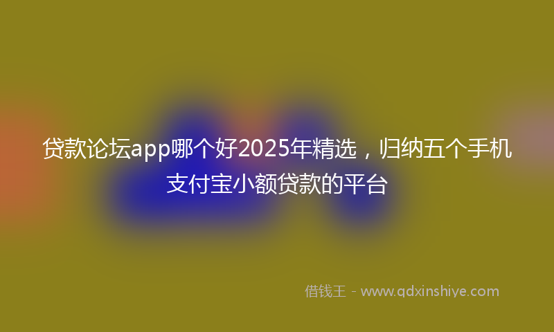 贷款论坛app哪个好2025年精选，归纳五个手机支付宝小额贷款的平台