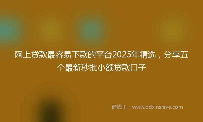 网上贷款最容易下款的平台2025年精选，分享五个最新秒批小额贷款口子