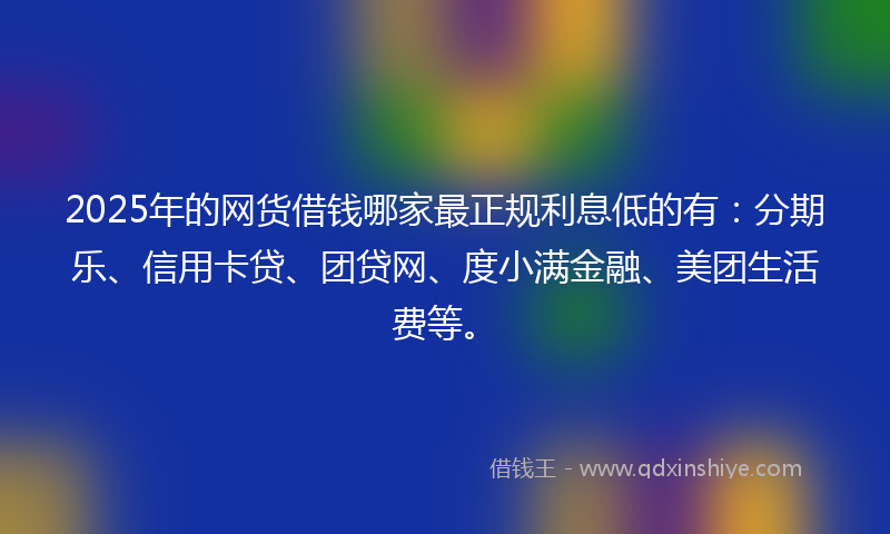 2025年的网货借钱哪家最正规利息低的有：分期乐、信用卡贷、团贷网、度小满金融、美团生活费等。