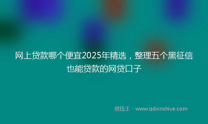 网上贷款哪个便宜2025年精选，整理五个黑征信也能贷款的网贷口子