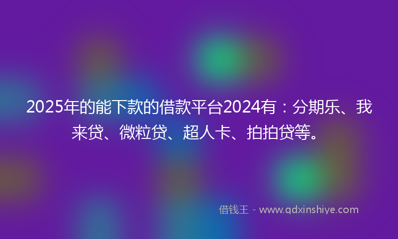 2025年的能下款的借款平台2024有：分期乐、我来贷、微粒贷、超人卡、拍拍贷等。