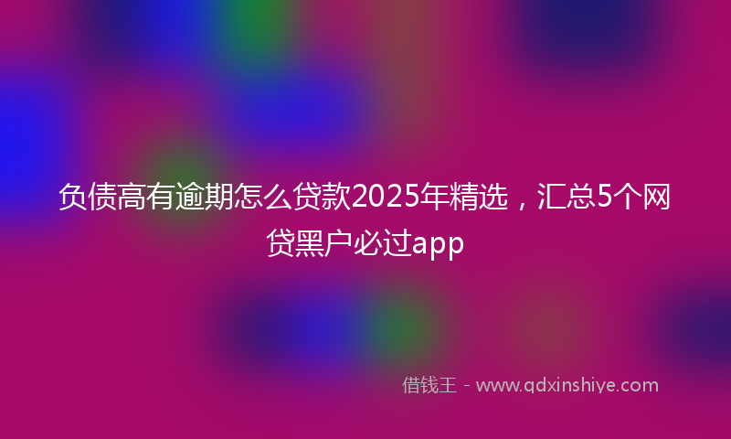负债高有逾期怎么贷款2025年精选，汇总5个网贷黑户必过app