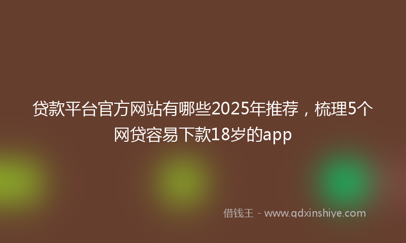 贷款平台官方网站有哪些2025年推荐，梳理5个网贷容易下款18岁的app