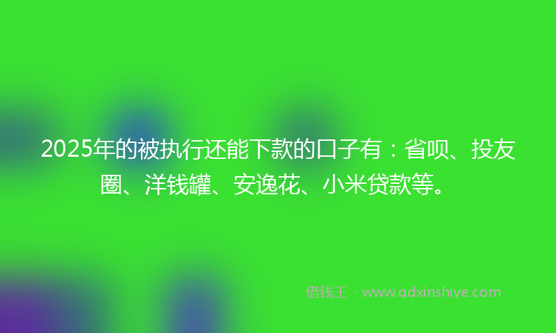 2025年的被执行还能下款的口子有：省呗、投友圈、洋钱罐、安逸花、小米贷款等。