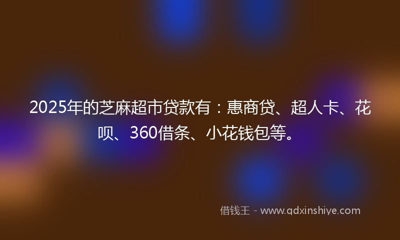 2025年的芝麻超市贷款有：惠商贷、超人卡、花呗、360借条、小花钱包等。