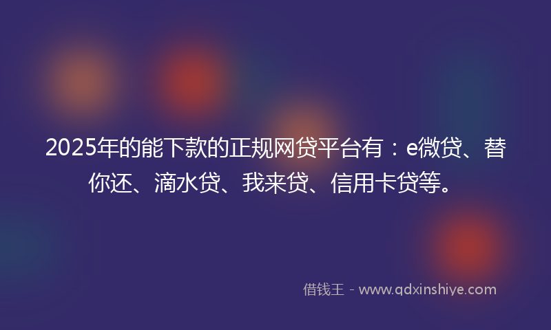 2025年的能下款的正规网贷平台有：e微贷、替你还、滴水贷、我来贷、信用卡贷等。