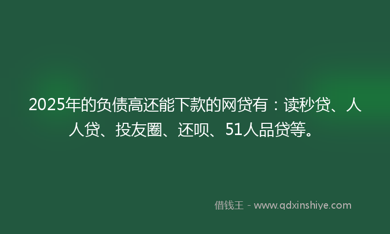 2025年的负债高还能下款的网贷有：读秒贷、人人贷、投友圈、还呗、51人品贷等。