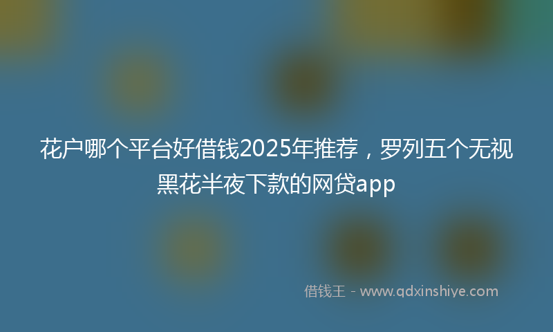 花户哪个平台好借钱2025年推荐，罗列五个无视黑花半夜下款的网贷app
