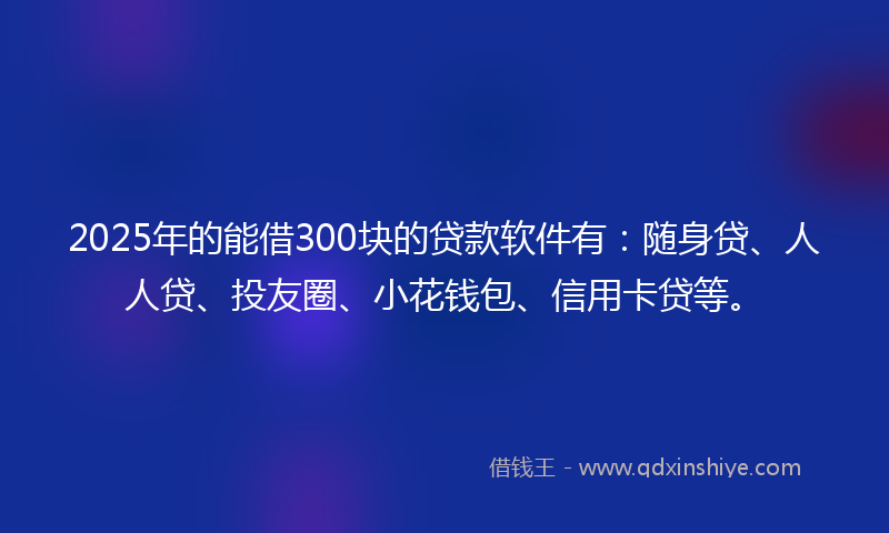 2025年的能借300块的贷款软件有：随身贷、人人贷、投友圈、小花钱包、信用卡贷等。
