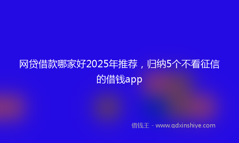 网贷借款哪家好2025年推荐，归纳5个不看征信的借钱app