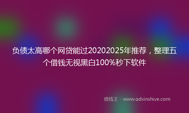 负债太高哪个网贷能过20202025年推荐，整理五个借钱无视黑白100%秒下软件