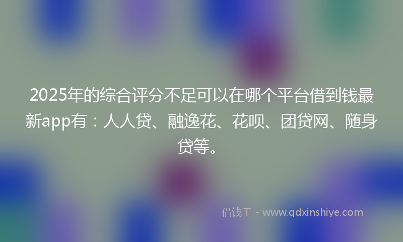2025年的综合评分不足可以在哪个平台借到钱最新app有：人人贷、融逸花、花呗、团贷网、随身贷等。