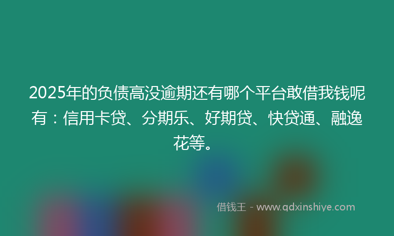 2025年的负债高没逾期还有哪个平台敢借我钱呢有：信用卡贷、分期乐、好期贷、快贷通、融逸花等。