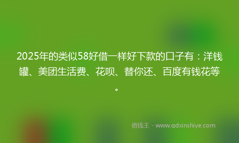 2025年的类似58好借一样好下款的口子有：洋钱罐、美团生活费、花呗、替你还、百度有钱花等。