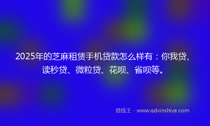 2025年的芝麻租赁手机贷款怎么样有：你我贷、读秒贷、微粒贷、花呗、省呗等。